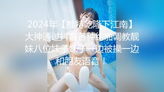 2024年【推特乾隆下江南】大神通过抖音各种约啪调教靓妹八位妹子妹子一边被操一边和朋友语音！