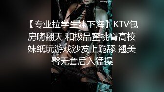 【专业拉学生妹下海】KTV包房嗨翻天 和极品蜜桃臀高校妹纸玩游戏沙发上跪舔 翘美臀无套后入猛操