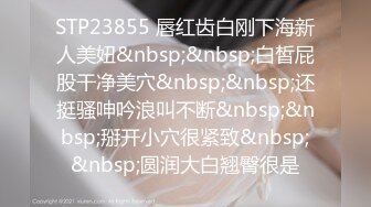 STP23855 唇红齿白刚下海新人美妞&nbsp;&nbsp;白皙屁股干净美穴&nbsp;&nbsp;还挺骚呻吟浪叫不断&nbsp;&nbsp;掰开小穴很紧致&nbsp;&nbsp;圆润大白翘臀很是