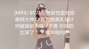 [MP4/ 807M] 最新性爱泄密推特大神XX君约炮美乳设计师被操到大喊“不要 你插的太深了 ”无情冲刺内射