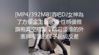 [MP4/392MB]酒吧DJ女神為了方便金主爸爸操 性感優雅旗袍真空約炮，端莊優雅的外表與淫蕩的樣子超級反差