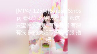 [MP4/ 125M]&nbsp;&nbsp; 看我怎么用大鸡巴征服这只蜜桃大美股 有快有慢 有深有浅 操的美妇不停说舒服 撸吧