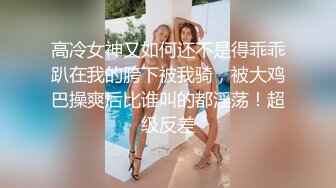 高冷女神又如何还不是得乖乖趴在我的胯下被我骑，被大鸡巴操爽后比谁叫的都淫荡！超级反差