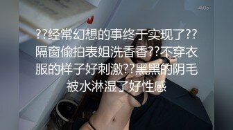 ??经常幻想的事终于实现了??隔窗偸拍表姐洗香香??不穿衣服的样子好刺激??黑黑的阴毛被水淋湿了好性感