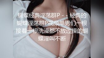 蝴蝶经典淫荡群P - - 经典的蝴蝶淫荡群P视频单男们一根接着一根洗澡都不放过操的蝴蝶淫叫不断