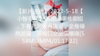 【新片速遞】 2022-5-18【小智寻花】OL眼镜黑丝御姐，下春药起效再操逼，全身燥热发骚，深喉口交激情爆操[558MB/MP4/01:17:32]