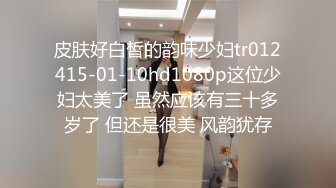 皮肤好白皙的韵味少妇tr012415-01-10hd1080p这位少妇太美了 虽然应该有三十多岁了 但还是很美 风韵犹存