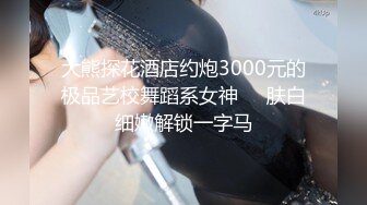 大熊探花酒店约炮3000元的极品艺校舞蹈系女神❤️肤白细嫩解锁一字马