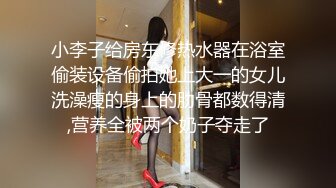 小李子给房东修热水器在浴室偷装设备偷拍她上大一的女儿洗澡瘦的身上的肋骨都数得清,营养全被两个奶子夺走了