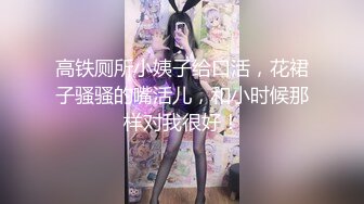 高铁厕所小姨子给口活，花裙子骚骚的嘴活儿，和小时候那样对我很好！