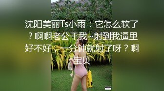 沈阳美丽Ts小雨：它怎么软了？啊啊老公干我~射到我逼里好不好，一分钟就射了呀？啊宝贝