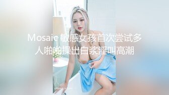 Mosaic 敏感女孩首次尝试多人啪啪操出白浆淫叫高潮