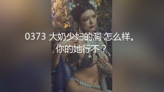 0373 大奶少妇的洞 怎么样。你的她行不？