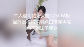 牛人逼哥约炮大圈175CM极品外围模特兼职妹口爆完再啪啪干到妹子腿软