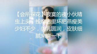 【会所探花】寂寞的夜小伙精虫上头，按摩店里环肥燕瘦美少妇不少，美乳圆润，皮肤细腻来爽一下