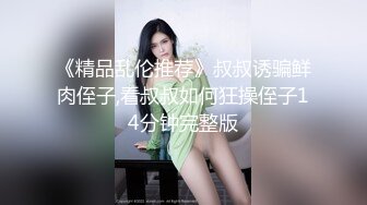 《精品乱伦推荐》叔叔诱骗鲜肉侄子,看叔叔如何狂操侄子14分钟完整版