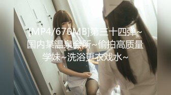 [MP4/670MB]第三十四弹~国内某温泉会所~偷拍高质量学妹~洗浴更衣戏水~