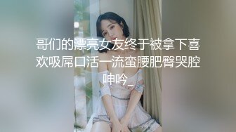 哥们的漂亮女友终于被拿下喜欢吸屌口活一流蛮腰肥臀哭腔呻吟_