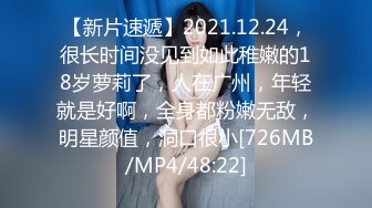 【新片速遞】2021.12.24，很长时间没见到如此稚嫩的18岁萝莉了，人在广州，年轻就是好啊，全身都粉嫩无敌，明星颜值，洞口很小[726MB/MP4/48:22]