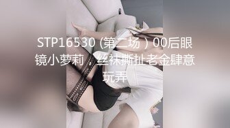 STP16530 (第二场）00后眼镜小萝莉，丝袜撕扯老金肆意玩弄