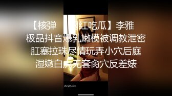 【核弹❤️网红吃瓜】李雅✨ 极品抖音爆乳嫩模被调教泄密 肛塞拉珠尽情玩弄小穴后庭 湿嫩白虎无套肏穴反差婊