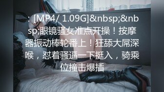 ：[MP4/ 1.09G]&nbsp;&nbsp;眼镜骚女准点开操！按摩器振动棒轮番上！狂舔大屌深喉，怼着骚逼一下挺入，骑乘位撞击爆插