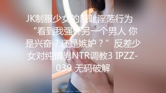 JK制服少女的羞耻淫荡行为✅“看到我强奸另一个男人 你是兴奋？还是嫉妒？”反差少女对纯情男NTR调教3 IPZZ-039 无码破解