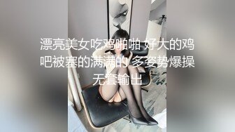 漂亮美女吃鸡啪啪 好大的鸡吧被塞的满满的 多姿势爆操无套输出