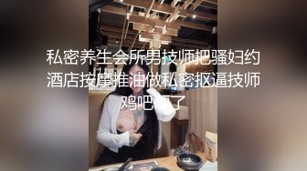 私密养生会所男技师把骚妇约酒店按摩推油做私密抠逼技师鸡吧硬了