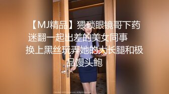 【MJ精品】猥琐眼镜哥下药迷翻一起出差的美女同事❤️换上黑丝玩弄她的大长腿和极品馒头鲍