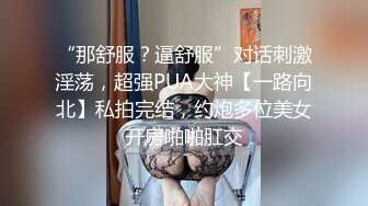 “那舒服？逼舒服”对话刺激淫荡，超强PUA大神【一路向北】私拍完结，约炮多位美女开房啪啪肛交