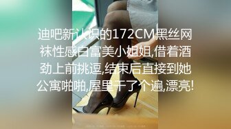 迪吧新认识的172CM黑丝网袜性感白富美小姐姐,借着酒劲上前挑逗,结束后直接到她公寓啪啪,屋里干了个遍,漂亮!