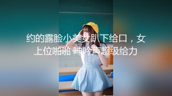 约的露脸小美女趴下给口，女上位啪啪 呻吟声超级给力