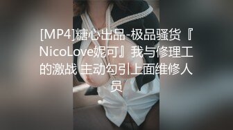 [MP4]糖心出品-极品骚货『NicoLove妮可』我与修理工的激战 主动勾引上面维修人员