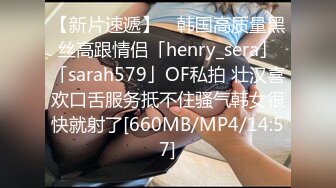 【新片速遞】 ✨韩国高质量黑丝高跟情侣「henry_sera」「sarah579」OF私拍 壮汉喜欢口舌服务抵不住骚气韩女很快就射了[660MB/MP4/14:57]