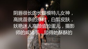 阴唇很长的长腿模特儿女神，高挑苗条的身材，白皙皮肤，妖艳迷人高颜值脸蛋儿，摄影师的咸猪手，舔得她酥酥的