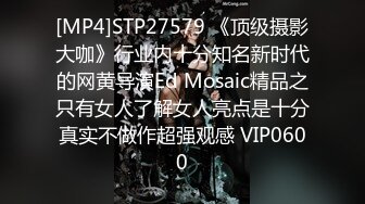 [MP4]STP27579 《顶级摄影大咖》行业内十分知名新时代的网黄导演Ed Mosaic精品之只有女人了解女人亮点是十分真实不做作超强观感 VIP0600