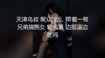 天津鸟叔 聚众淫乱  带着一帮兄弟搞熟女 轮流草 边抠逼边吃鸡